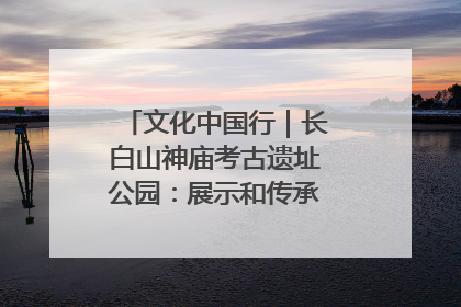 文化中国行｜长白山神庙考古遗址公园：展示和传承多民族文化交融