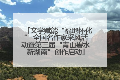 文学赋能“福地怀化” 全国名作家采风活动暨第三届“青山碧水新湖南”创作启动