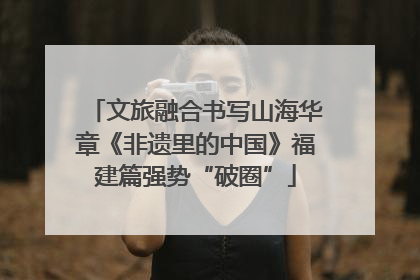 文旅融合书写山海华章《非遗里的中国》福建篇强势“破圈”