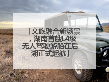 文旅融合新场景，湖南首艘L4级无人驾驶游船在后湖正式起航