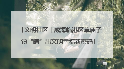 文明社区｜威海临港区草庙子镇“晒”出文明幸福新密码