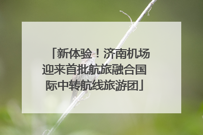 新体验！济南机场迎来首批航旅融合国际中转航线旅游团