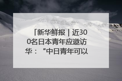 新华鲜报｜近300名日本青年应邀访华：“中日青年可以创造更好的未来”