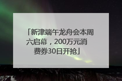 新津端午龙舟会本周六启幕，200万元消费券30日开抢
