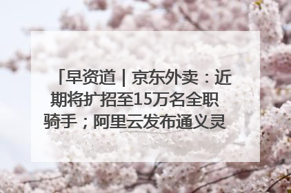早资道｜京东外卖：近期将扩招至15万名全职骑手；阿里云发布通义灵码AI IDE