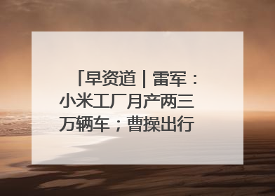 早资道｜雷军：小米工厂月产两三万辆车；曹操出行开启招股