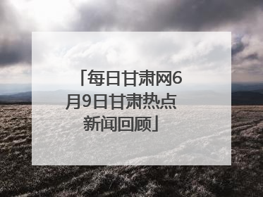 每日甘肃网6月9日甘肃热点新闻回顾