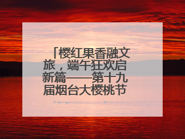 樱红果香融文旅，端午狂欢启新篇——第十九届烟台大樱桃节盛大开幕！