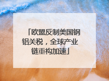 欧盟反制美国钢铝关税，全球产业链重构加速