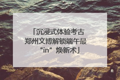 沉浸式体验考古 郑州文博解锁端午最“in”焕新术