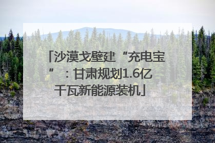 沙漠戈壁建“充电宝”：甘肃规划1.6亿千瓦新能源装机