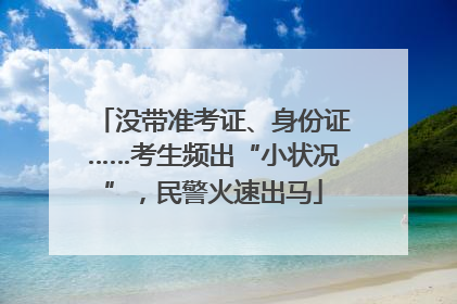 没带准考证、身份证……考生频出“小状况”，民警火速出马