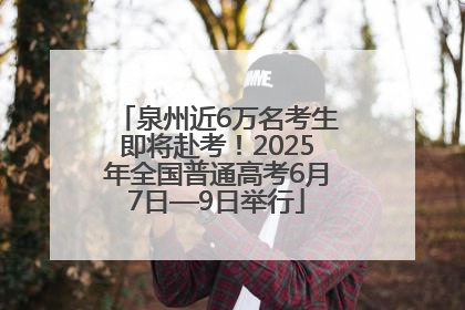 泉州近6万名考生即将赴考！2025年全国普通高考6月7日—9日举行