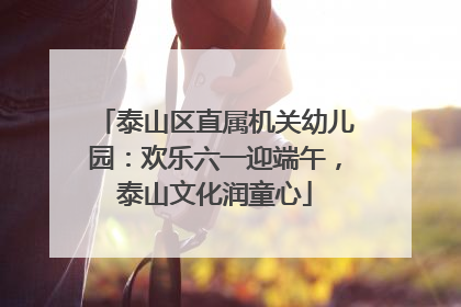 泰山区直属机关幼儿园：欢乐六一迎端午，泰山文化润童心