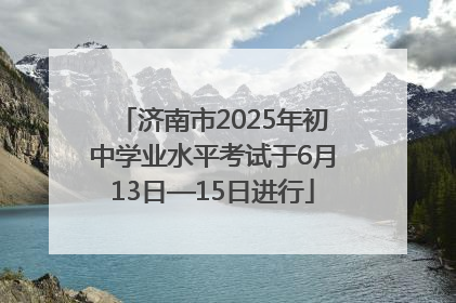 济南市2025年初中学业水平考试于6月13日—15日进行
