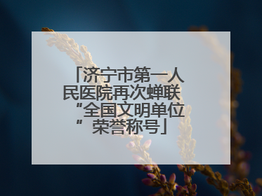济宁市第一人民医院再次蝉联“全国文明单位”荣誉称号