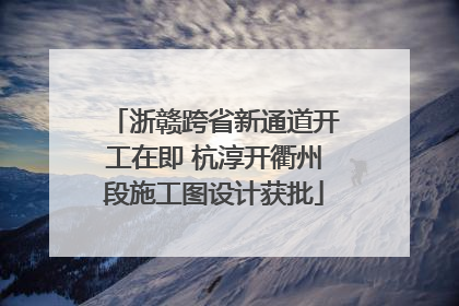 浙赣跨省新通道开工在即 杭淳开衢州段施工图设计获批