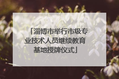 淄博市举行市级专业技术人员继续教育基地授牌仪式