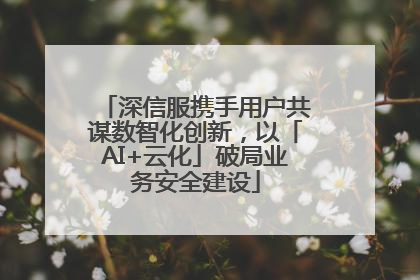 深信服携手用户共谋数智化创新，以「AI+云化」破局业务安全建设