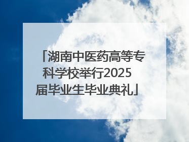 湖南中医药高等专科学校举行2025届毕业生毕业典礼