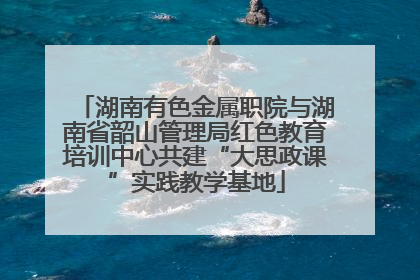 湖南有色金属职院与湖南省韶山管理局红色教育培训中心共建“大思政课”实践教学基地