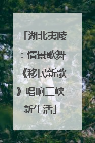 湖北夷陵：情景歌舞《移民新歌》唱响三峡新生活