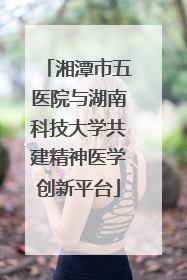 湘潭市五医院与湖南科技大学共建精神医学创新平台