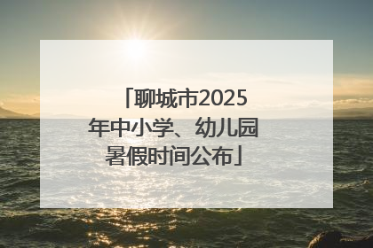 聊城市2025年中小学、幼儿园暑假时间公布
