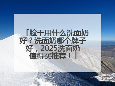 脸干用什么洗面奶好？洗面奶哪个牌子好，2025洗面奶值得买推荐！