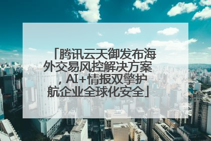 腾讯云天御发布海外交易风控解决方案，AI+情报双擎护航企业全球化安全