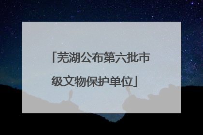 芜湖公布第六批市级文物保护单位