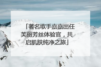 著名歌手嘉嘉出任芙丽芳丝体验官，共启肌肤纯净之旅