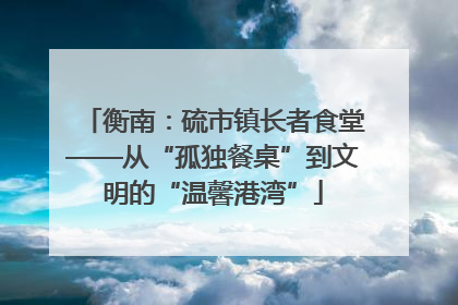 衡南：硫市镇长者食堂——从“孤独餐桌”到文明的“温馨港湾”