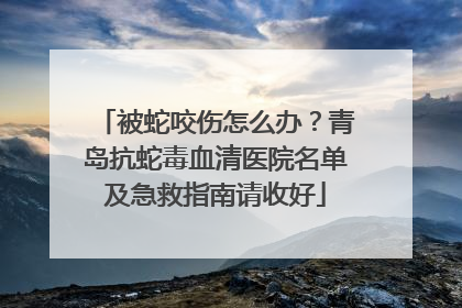 被蛇咬伤怎么办？青岛抗蛇毒血清医院名单及急救指南请收好