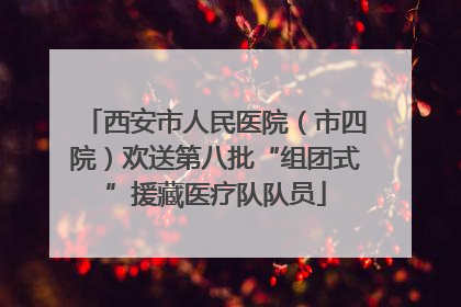 西安市人民医院（市四院）欢送第八批“组团式”援藏医疗队队员