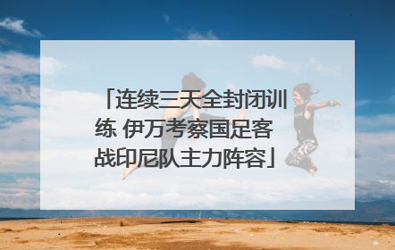 连续三天全封闭训练 伊万考察国足客战印尼队主力阵容