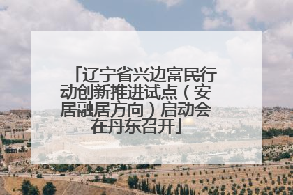 辽宁省兴边富民行动创新推进试点（安居融居方向）启动会在丹东召开