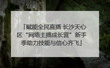 赋能全民直播 长沙天心区“网络主播成长营”新手季助力技能与信心齐飞