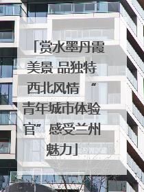 赏水墨丹霞美景 品独特西北风情 “青年城市体验官”感受兰州魅力