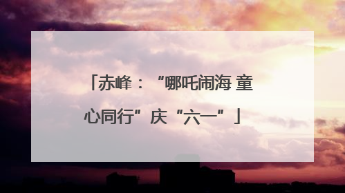 赤峰：“哪吒闹海 童心同行”庆“六一”