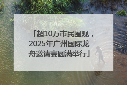 超10万市民围观，2025年广州国际龙舟邀请赛圆满举行