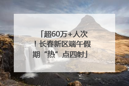 超60万+人次！长春新区端午假期“热”点四射