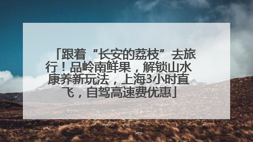 跟着“长安的荔枝”去旅行！品岭南鲜果，解锁山水康养新玩法，上海3小时直飞，自驾高速费优惠