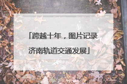 跨越十年，图片记录济南轨道交通发展