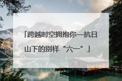 跨越时空拥抱你—抗日山下的别样“六一”