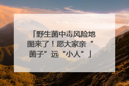 野生菌中毒风险地图来了！愿大家亲“菌子”远“小人”