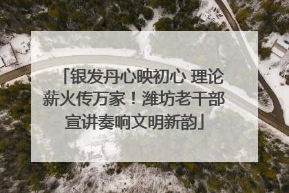 银发丹心映初心 理论薪火传万家！潍坊老干部宣讲奏响文明新韵