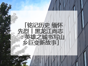 铭记历史 缅怀先烈丨黑龙江尚志：英雄之城书写山乡巨变新故事