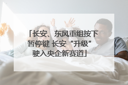 长安、东风重组按下暂停键 长安“升级”驶入央企新赛道