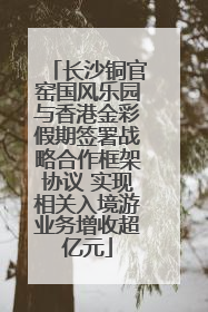 长沙铜官窑国风乐园与香港金彩假期签署战略合作框架协议 实现相关入境游业务增收超亿元